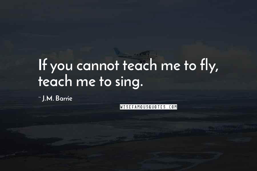 J.M. Barrie Quotes: If you cannot teach me to fly, teach me to sing.