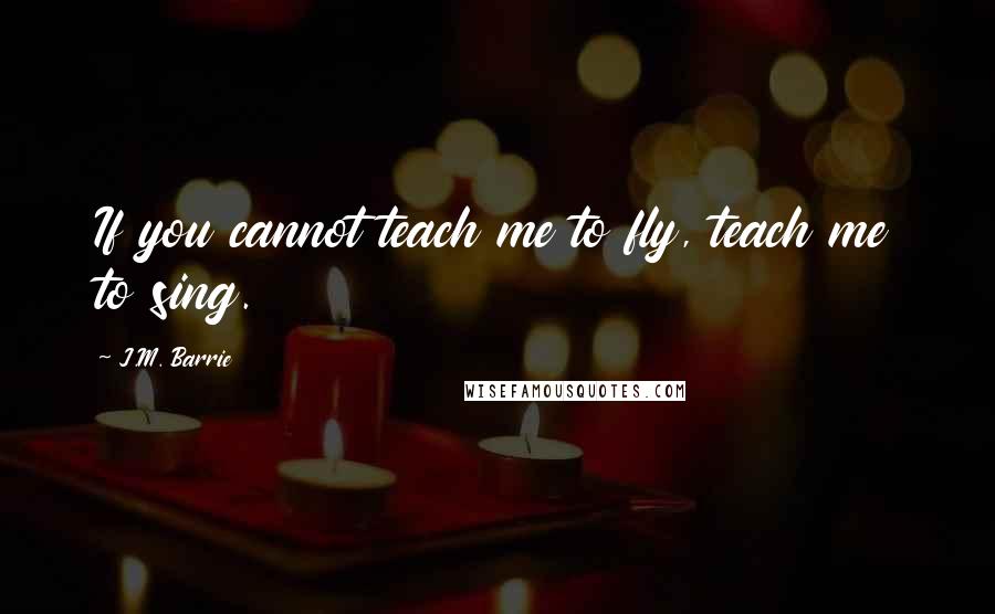 J.M. Barrie Quotes: If you cannot teach me to fly, teach me to sing.