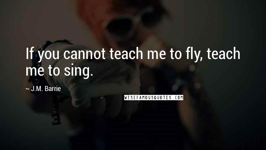J.M. Barrie Quotes: If you cannot teach me to fly, teach me to sing.