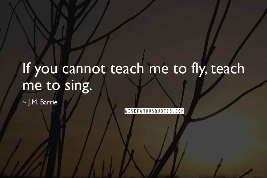 J.M. Barrie Quotes: If you cannot teach me to fly, teach me to sing.