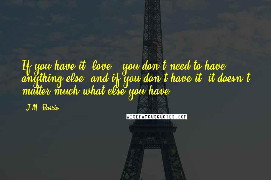 J.M. Barrie Quotes: If you have it [love], you don't need to have anything else, and if you don't have it, it doesn't matter much what else you have.