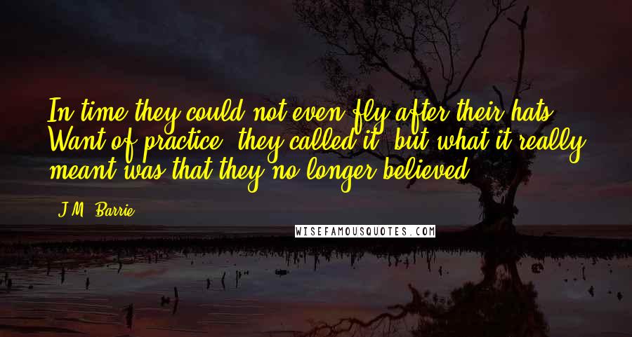 J.M. Barrie Quotes: In time they could not even fly after their hats. Want of practice, they called it; but what it really meant was that they no longer believed.