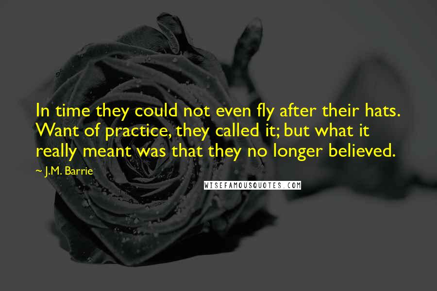 J.M. Barrie Quotes: In time they could not even fly after their hats. Want of practice, they called it; but what it really meant was that they no longer believed.