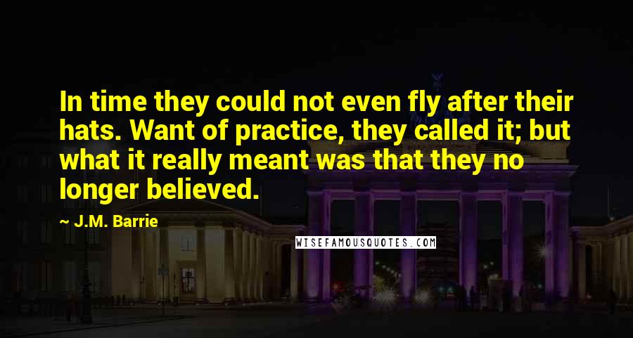 J.M. Barrie Quotes: In time they could not even fly after their hats. Want of practice, they called it; but what it really meant was that they no longer believed.