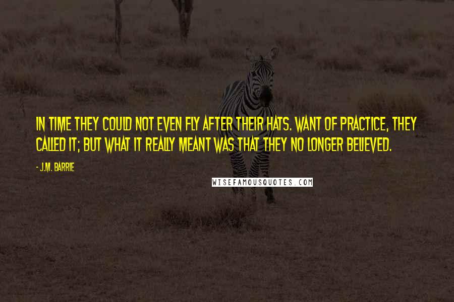 J.M. Barrie Quotes: In time they could not even fly after their hats. Want of practice, they called it; but what it really meant was that they no longer believed.