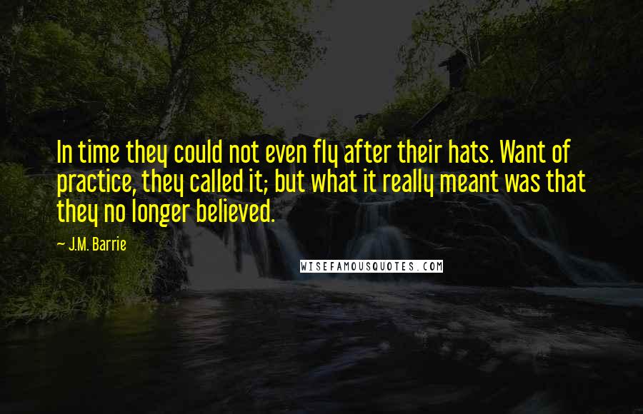 J.M. Barrie Quotes: In time they could not even fly after their hats. Want of practice, they called it; but what it really meant was that they no longer believed.