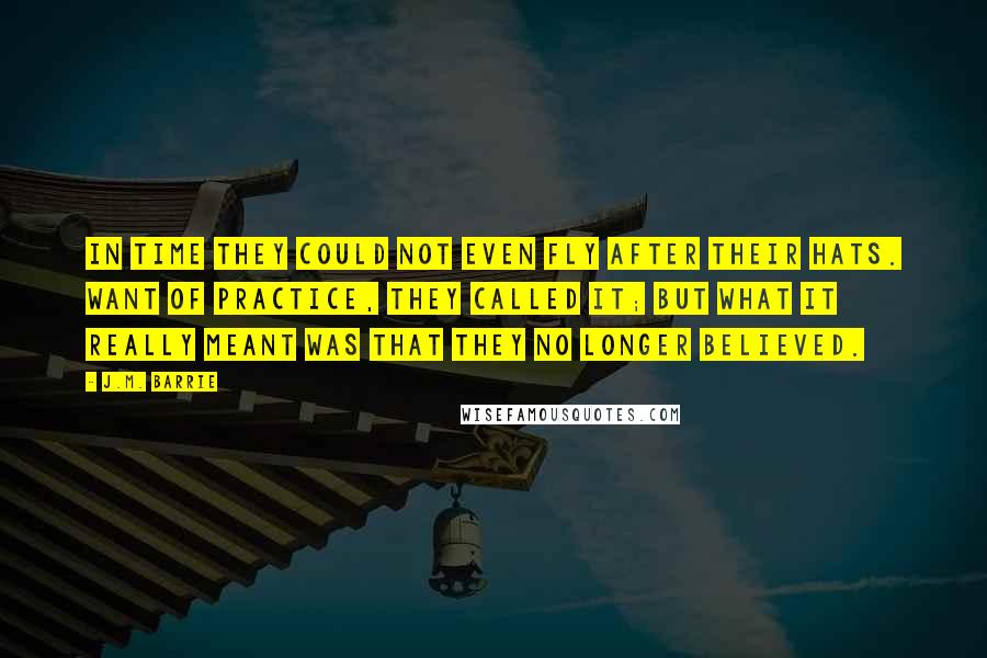 J.M. Barrie Quotes: In time they could not even fly after their hats. Want of practice, they called it; but what it really meant was that they no longer believed.