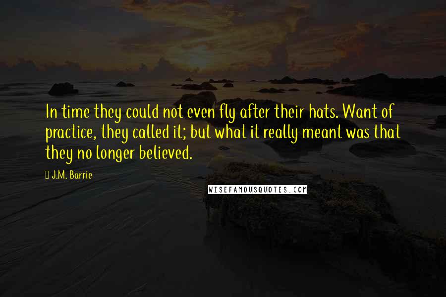 J.M. Barrie Quotes: In time they could not even fly after their hats. Want of practice, they called it; but what it really meant was that they no longer believed.