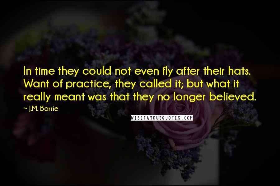 J.M. Barrie Quotes: In time they could not even fly after their hats. Want of practice, they called it; but what it really meant was that they no longer believed.