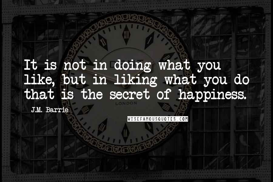 J.M. Barrie Quotes: It is not in doing what you like, but in liking what you do that is the secret of happiness.