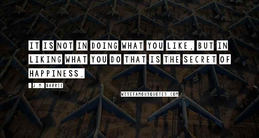 J.M. Barrie Quotes: It is not in doing what you like, but in liking what you do that is the secret of happiness.