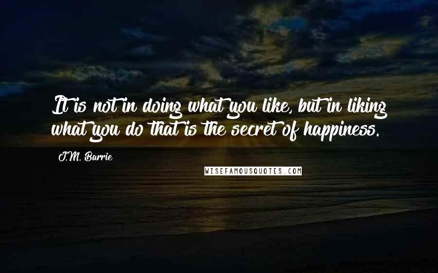 J.M. Barrie Quotes: It is not in doing what you like, but in liking what you do that is the secret of happiness.