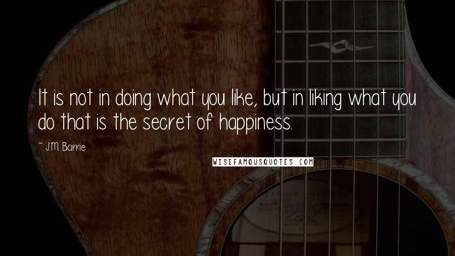 J.M. Barrie Quotes: It is not in doing what you like, but in liking what you do that is the secret of happiness.