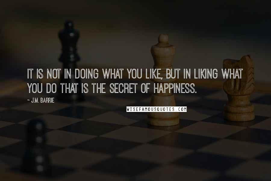 J.M. Barrie Quotes: It is not in doing what you like, but in liking what you do that is the secret of happiness.