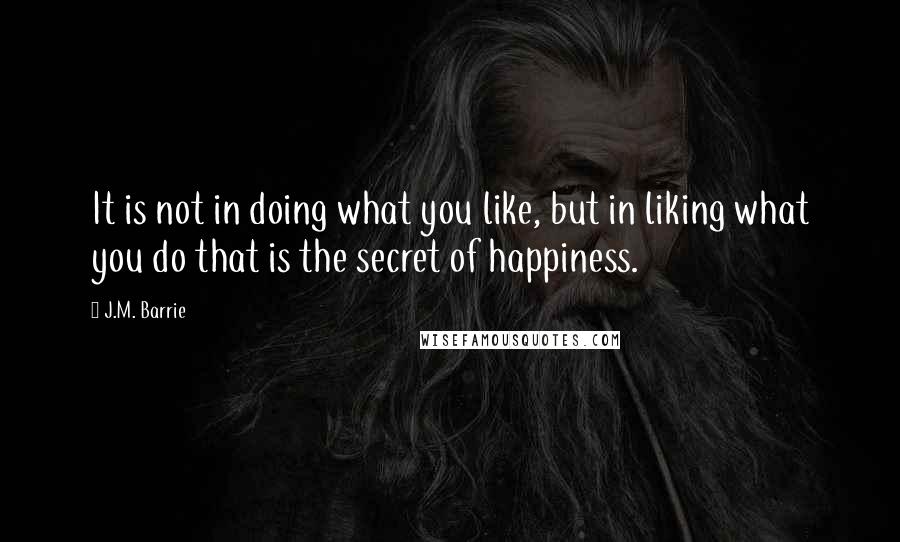 J.M. Barrie Quotes: It is not in doing what you like, but in liking what you do that is the secret of happiness.