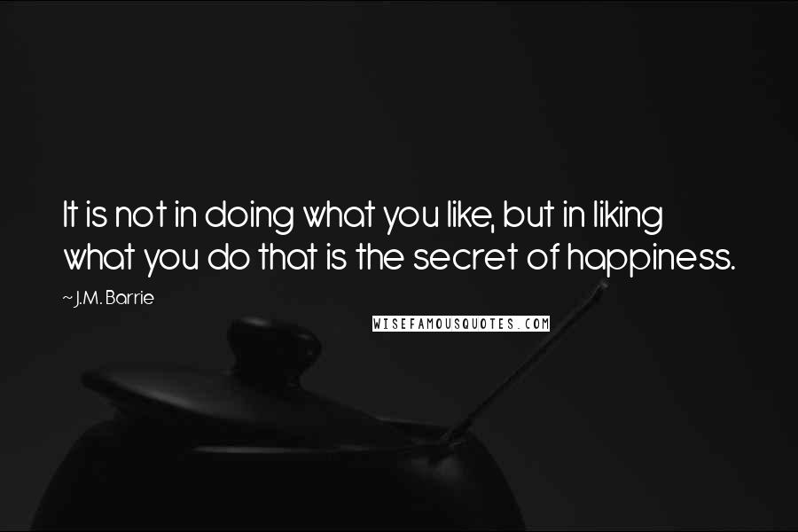 J.M. Barrie Quotes: It is not in doing what you like, but in liking what you do that is the secret of happiness.