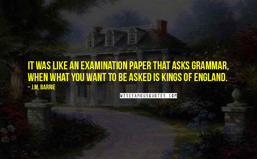 J.M. Barrie Quotes: It was like an examination paper that asks grammar, when what you want to be asked is Kings of England.