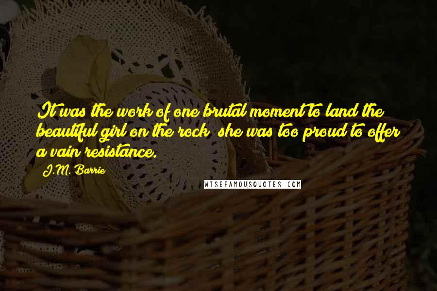 J.M. Barrie Quotes: It was the work of one brutal moment to land the beautiful girl on the rock; she was too proud to offer a vain resistance.