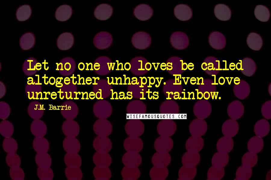 J.M. Barrie Quotes: Let no one who loves be called altogether unhappy. Even love unreturned has its rainbow.