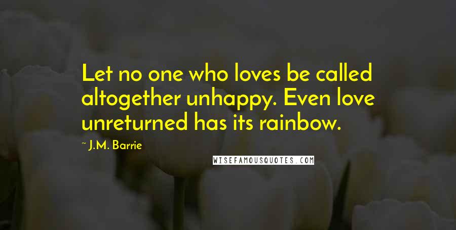 J.M. Barrie Quotes: Let no one who loves be called altogether unhappy. Even love unreturned has its rainbow.