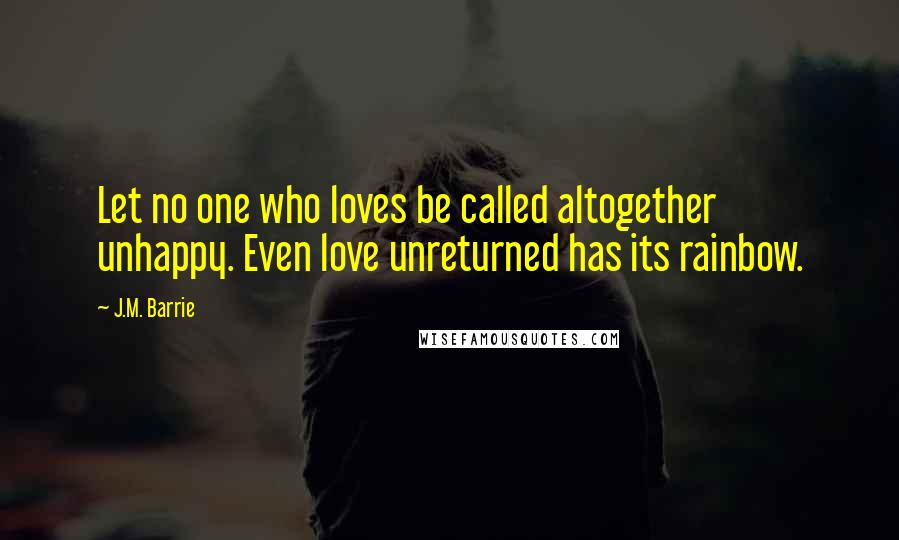 J.M. Barrie Quotes: Let no one who loves be called altogether unhappy. Even love unreturned has its rainbow.