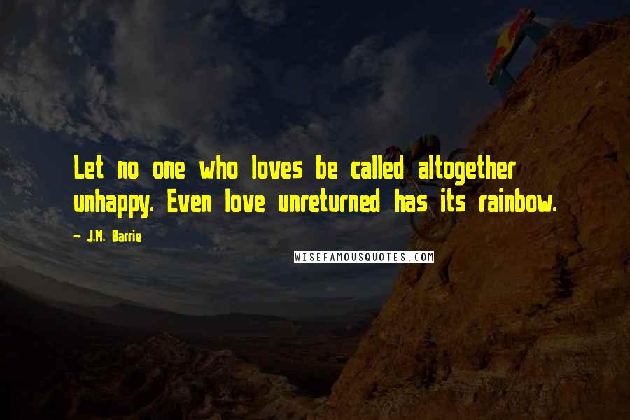 J.M. Barrie Quotes: Let no one who loves be called altogether unhappy. Even love unreturned has its rainbow.