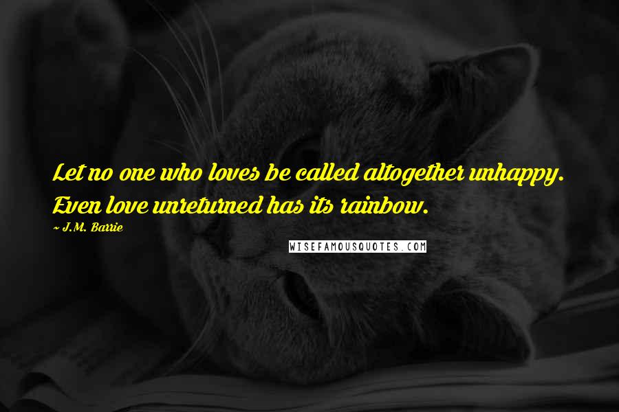 J.M. Barrie Quotes: Let no one who loves be called altogether unhappy. Even love unreturned has its rainbow.