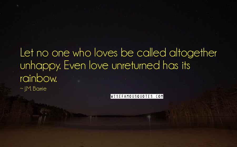 J.M. Barrie Quotes: Let no one who loves be called altogether unhappy. Even love unreturned has its rainbow.