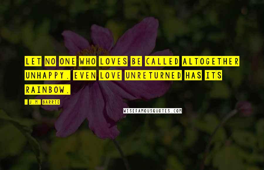 J.M. Barrie Quotes: Let no one who loves be called altogether unhappy. Even love unreturned has its rainbow.