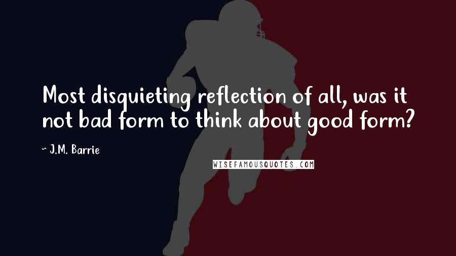 J.M. Barrie Quotes: Most disquieting reflection of all, was it not bad form to think about good form?