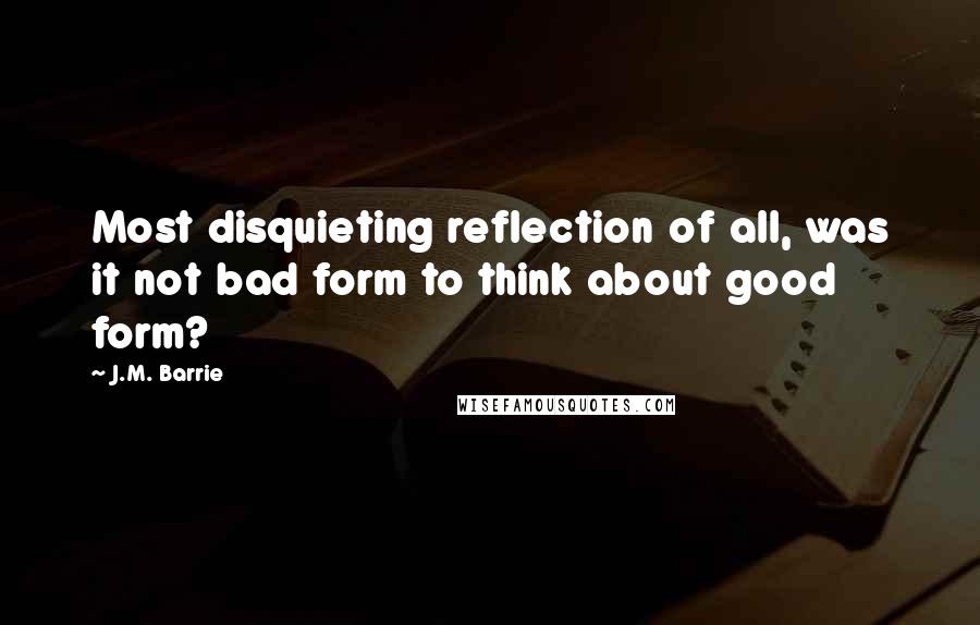 J.M. Barrie Quotes: Most disquieting reflection of all, was it not bad form to think about good form?