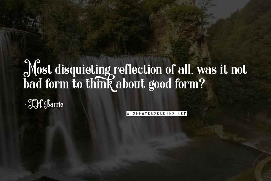 J.M. Barrie Quotes: Most disquieting reflection of all, was it not bad form to think about good form?