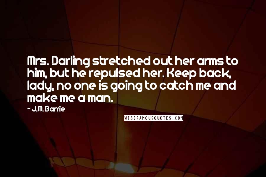 J.M. Barrie Quotes: Mrs. Darling stretched out her arms to him, but he repulsed her. Keep back, lady, no one is going to catch me and make me a man.