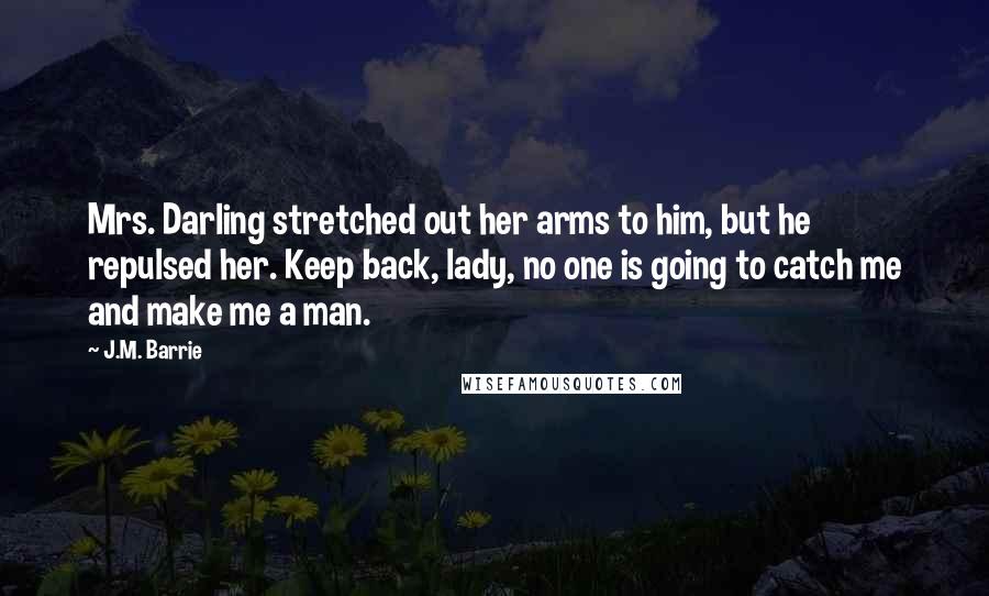 J.M. Barrie Quotes: Mrs. Darling stretched out her arms to him, but he repulsed her. Keep back, lady, no one is going to catch me and make me a man.