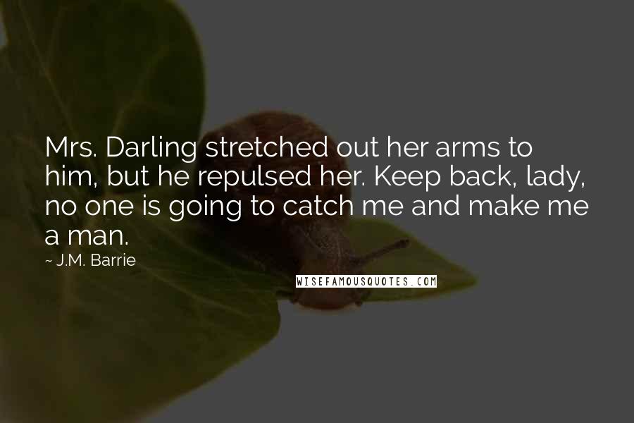 J.M. Barrie Quotes: Mrs. Darling stretched out her arms to him, but he repulsed her. Keep back, lady, no one is going to catch me and make me a man.