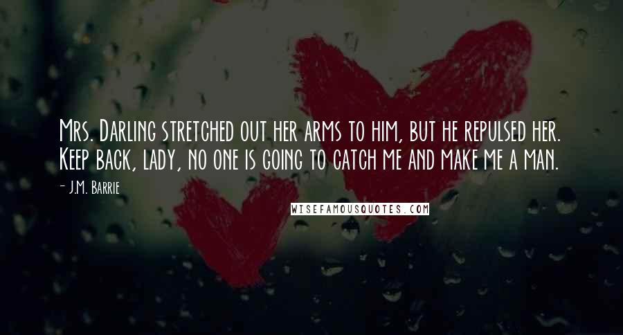 J.M. Barrie Quotes: Mrs. Darling stretched out her arms to him, but he repulsed her. Keep back, lady, no one is going to catch me and make me a man.