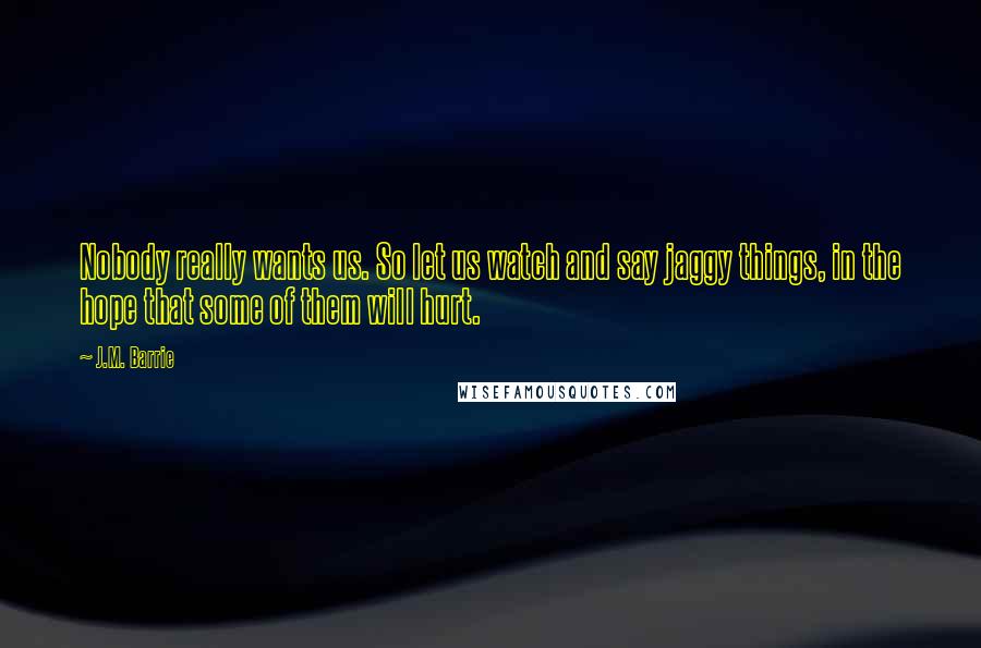 J.M. Barrie Quotes: Nobody really wants us. So let us watch and say jaggy things, in the hope that some of them will hurt.