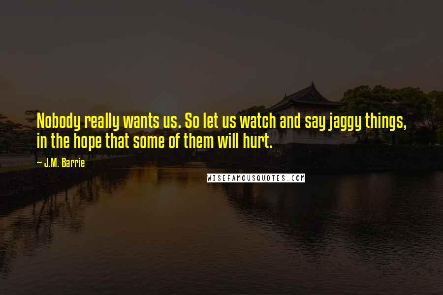 J.M. Barrie Quotes: Nobody really wants us. So let us watch and say jaggy things, in the hope that some of them will hurt.