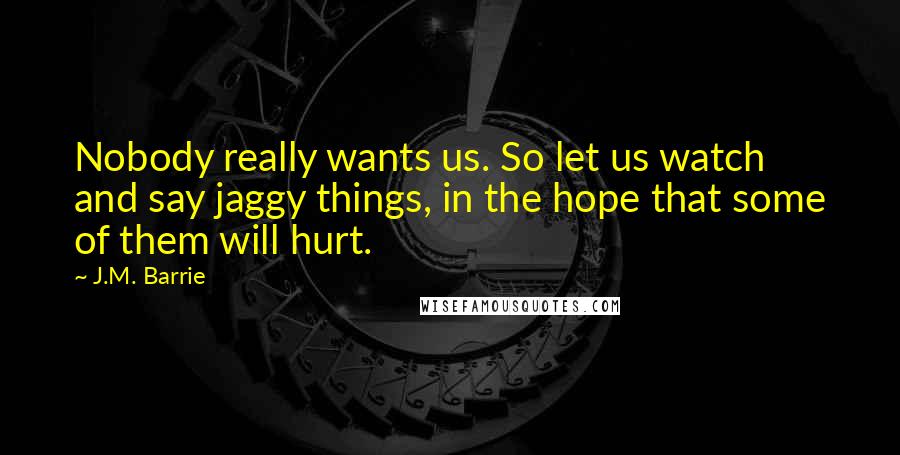 J.M. Barrie Quotes: Nobody really wants us. So let us watch and say jaggy things, in the hope that some of them will hurt.