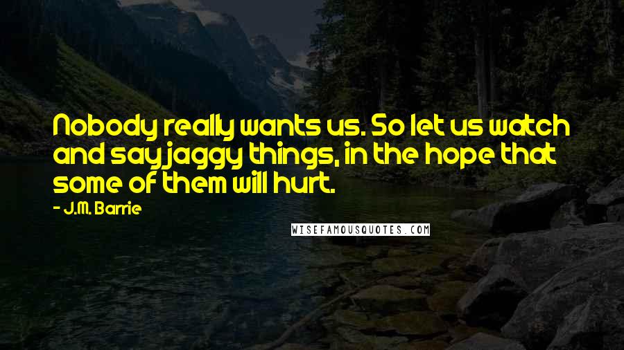 J.M. Barrie Quotes: Nobody really wants us. So let us watch and say jaggy things, in the hope that some of them will hurt.