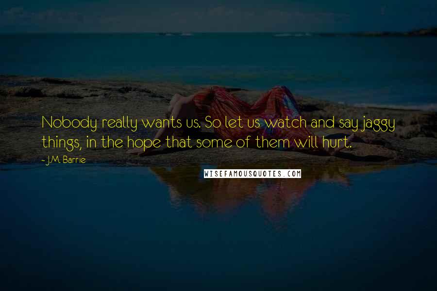 J.M. Barrie Quotes: Nobody really wants us. So let us watch and say jaggy things, in the hope that some of them will hurt.