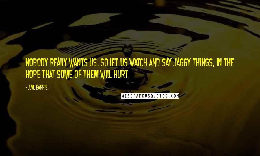 J.M. Barrie Quotes: Nobody really wants us. So let us watch and say jaggy things, in the hope that some of them will hurt.