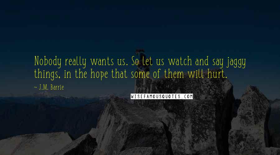 J.M. Barrie Quotes: Nobody really wants us. So let us watch and say jaggy things, in the hope that some of them will hurt.