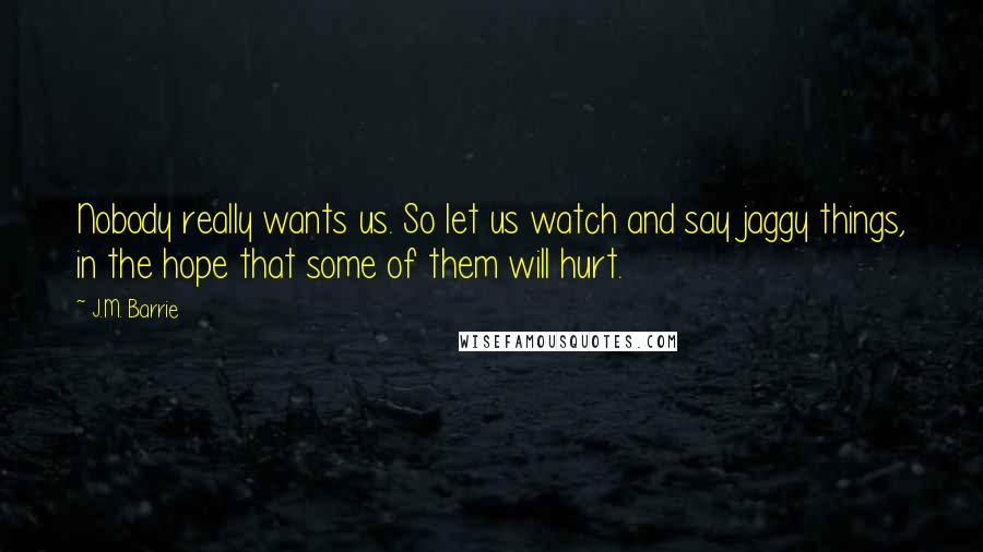 J.M. Barrie Quotes: Nobody really wants us. So let us watch and say jaggy things, in the hope that some of them will hurt.