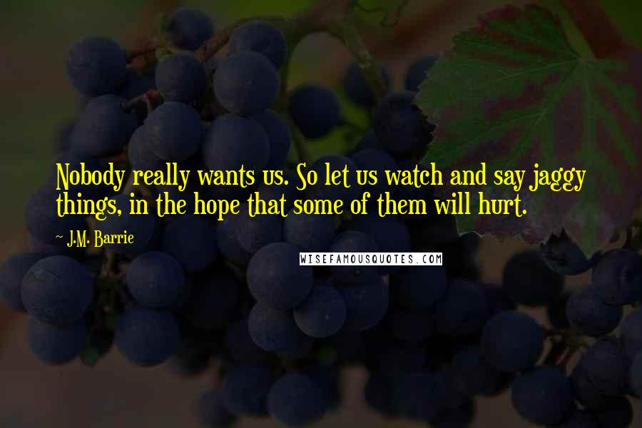 J.M. Barrie Quotes: Nobody really wants us. So let us watch and say jaggy things, in the hope that some of them will hurt.