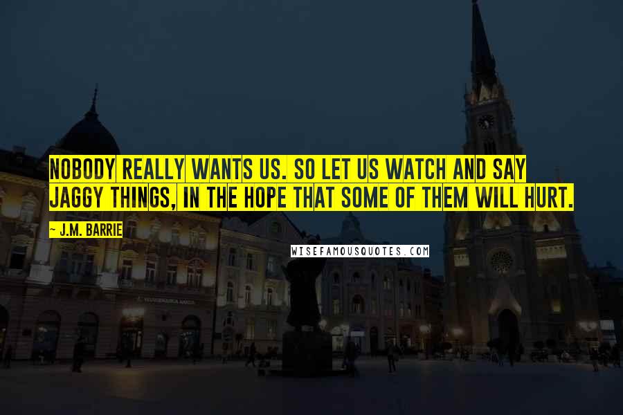 J.M. Barrie Quotes: Nobody really wants us. So let us watch and say jaggy things, in the hope that some of them will hurt.