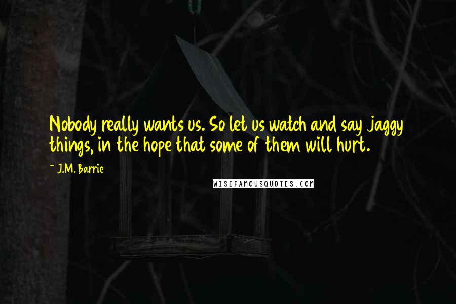 J.M. Barrie Quotes: Nobody really wants us. So let us watch and say jaggy things, in the hope that some of them will hurt.