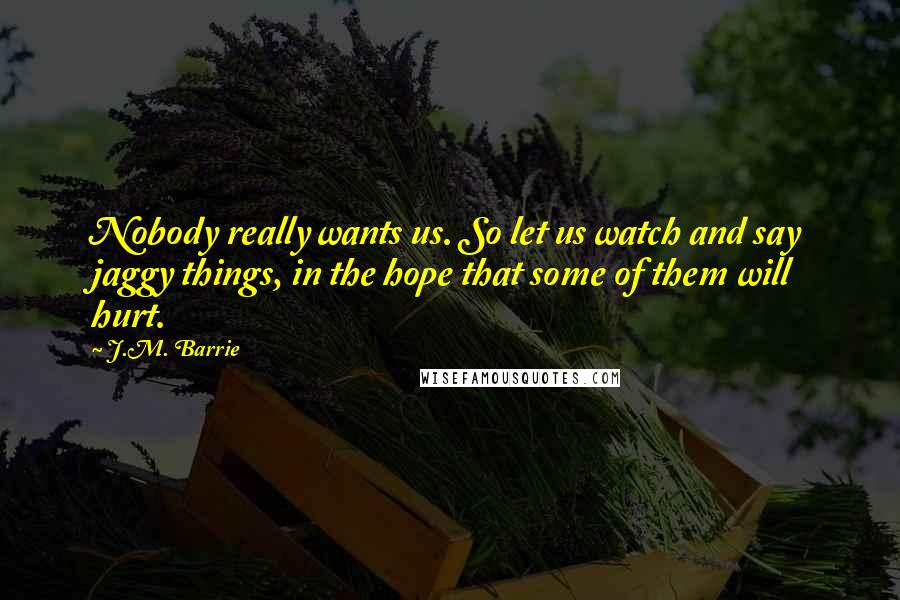 J.M. Barrie Quotes: Nobody really wants us. So let us watch and say jaggy things, in the hope that some of them will hurt.