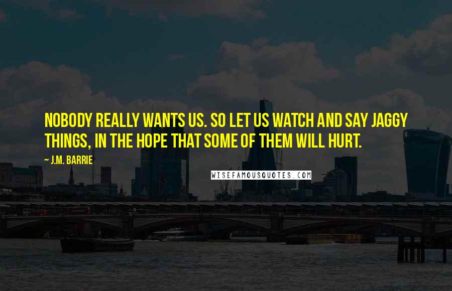 J.M. Barrie Quotes: Nobody really wants us. So let us watch and say jaggy things, in the hope that some of them will hurt.