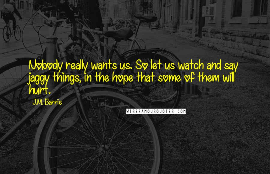 J.M. Barrie Quotes: Nobody really wants us. So let us watch and say jaggy things, in the hope that some of them will hurt.